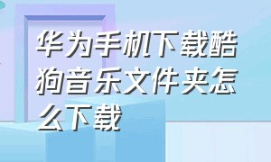 华为手机下载酷狗音乐文件夹怎么下载（华为手机下载酷狗音乐文件夹怎么下载的）