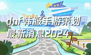 dnf韩服手游策划最新消息2024（dnf韩服手游活动最新消息2024）