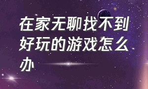 在家无聊找不到好玩的游戏怎么办