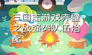 三国志游戏赤壁之战强势队伍搭配（三国志战略版赤壁之战缘分组合）