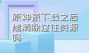 原神预下载之后能清除过往资源吗