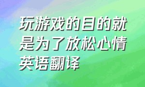 玩游戏的目的就是为了放松心情英语翻译