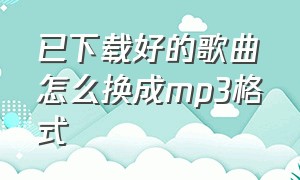 已下载好的歌曲怎么换成mp3格式（已下载好的歌曲怎么换成mp3格式播放）