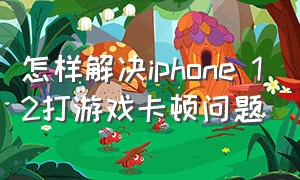 怎样解决iphone 12打游戏卡顿问题（苹果12打游戏卡顿现象怎么解决）