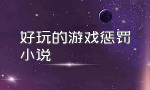 好玩的游戏惩罚小说（游戏惩罚100种方式小说）