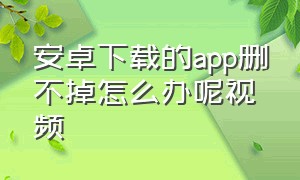 安卓下载的app删不掉怎么办呢视频（安卓下载的app删不掉怎么办呢视频教学）