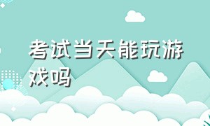 考试当天能玩游戏吗（考试前一天晚上建议玩游戏吗）