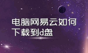 电脑网易云如何下载到d盘