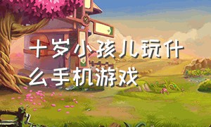 十岁小孩儿玩什么手机游戏（适合十岁孩子玩的手机游戏是什么）