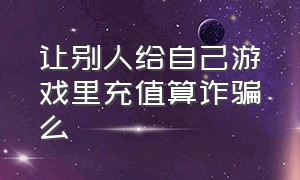 让别人给自己游戏里充值算诈骗么