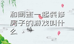 和闺蜜一起装修房子的游戏叫什么