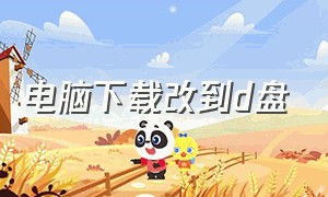 电脑下载改到d盘（电脑怎么下载的东西改到d盘）