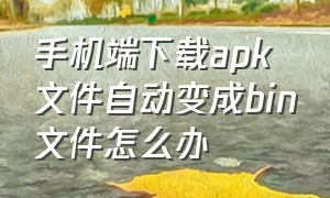 手机端下载apk文件自动变成bin文件怎么办（下载的apk文件怎么在手机消失了）