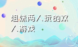 姐妹两人玩的双人游戏（适合姐妹俩玩的双人游戏）