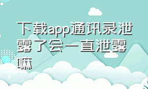 下载app通讯录泄露了会一直泄露嘛