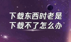 下载东西时老是下载不了怎么办