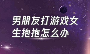 男朋友打游戏女生抱抱怎么办（男朋友打游戏女生面对面坐他怀里）