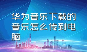 华为音乐下载的音乐怎么传到电脑