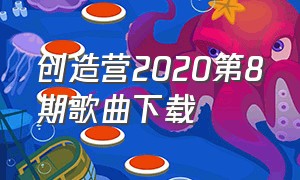 创造营2020第8期歌曲下载（创造营2020第8期歌曲下载免费）