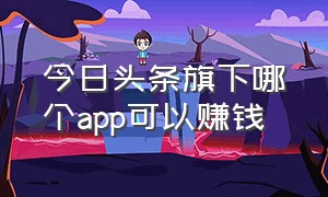 今日头条旗下哪个app可以赚钱