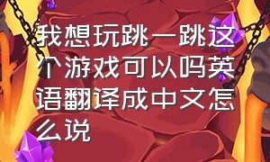 我想玩跳一跳这个游戏可以吗英语翻译成中文怎么说