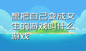 想把自己变成女生的游戏叫什么游戏（想把自己变成女生的游戏叫什么游戏啊）