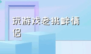 玩游戏老挑衅情侣