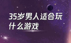 35岁男人适合玩什么游戏