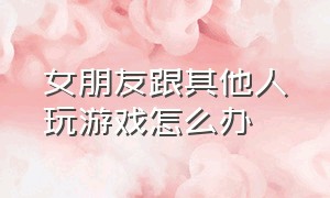 女朋友跟其他人玩游戏怎么办