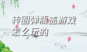 转圈弹瓶盖游戏怎么玩的