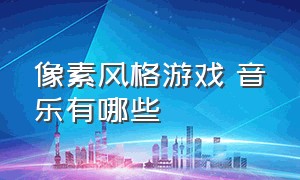 像素风格游戏 音乐有哪些（像素游戏背景音乐节奏强动感）