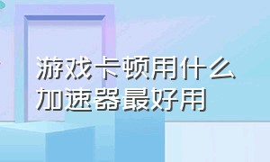 游戏卡顿用什么加速器最好用（玩游戏不卡顿应该使用哪个加速器）