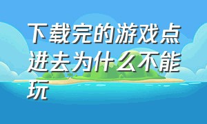 下载完的游戏点进去为什么不能玩