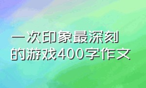 一次印象最深刻的游戏400字作文（一次有趣的游戏的作文400字三年级）