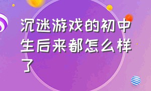 沉迷游戏的初中生后来都怎么样了