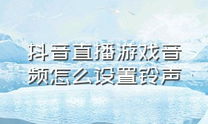 抖音直播游戏音频怎么设置铃声（抖音游戏直播怎么开启声音）