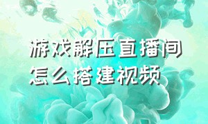 游戏解压直播间怎么搭建视频（游戏解压直播间怎么搭建视频教学）