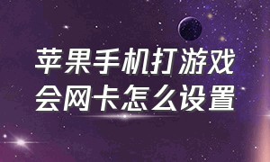 苹果手机打游戏会网卡怎么设置（苹果手机打游戏网络很差怎么解决）