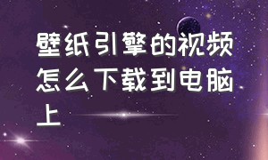 壁纸引擎的视频怎么下载到电脑上（壁纸引擎怎么导入下载的电脑文件）