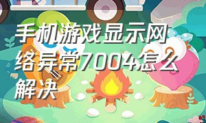 手机游戏显示网络异常7004怎么解决（手机玩游戏为什么老是网络异常）