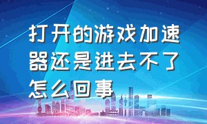 打开的游戏加速器还是进去不了怎么回事（打开的游戏加速器还是进去不了怎么回事呀）