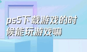 ps5下载游戏的时候能玩游戏嘛