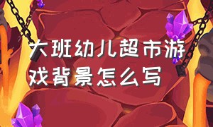 大班幼儿超市游戏背景怎么写（幼儿园超市角色游戏实录）