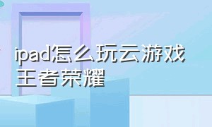 ipad怎么玩云游戏王者荣耀（平板怎么玩云游戏）