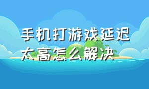 手机打游戏延迟太高怎么解决