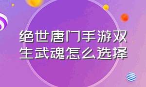 绝世唐门手游双生武魂怎么选择（绝世唐门手游怎样觉醒双生武魂）