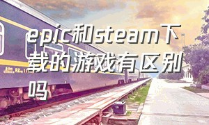 epic和steam下载的游戏有区别吗（epic下载过的游戏steam还要下载吗）