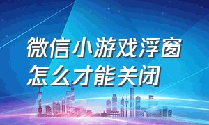 微信小游戏浮窗怎么才能关闭