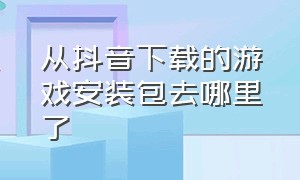 从抖音下载的游戏安装包去哪里了（从抖音下载的游戏安装包在哪里找）