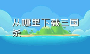 从哪里下载三国杀（三国杀官方版从哪里下载的）